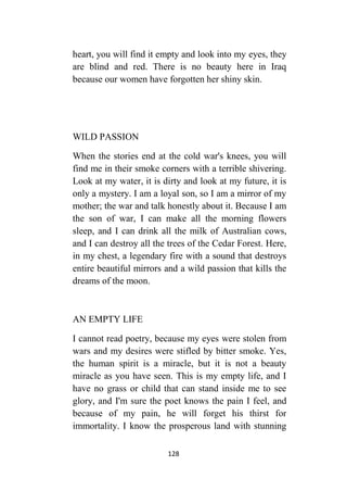 128
heart, you will find it empty and look into my eyes, they
are blind and red. There is no beauty here in Iraq
because our women have forgotten her shiny skin.
WILD PASSION
When the stories end at the cold war's knees, you will
find me in their smoke corners with a terrible shivering.
Look at my water, it is dirty and look at my future, it is
only a mystery. I am a loyal son, so I am a mirror of my
mother; the war and talk honestly about it. Because I am
the son of war, I can make all the morning flowers
sleep, and I can drink all the milk of Australian cows,
and I can destroy all the trees of the Cedar Forest. Here,
in my chest, a legendary fire with a sound that destroys
entire beautiful mirrors and a wild passion that kills the
dreams of the moon.
AN EMPTY LIFE
I cannot read poetry, because my eyes were stolen from
wars and my desires were stifled by bitter smoke. Yes,
the human spirit is a miracle, but it is not a beauty
miracle as you have seen. This is my empty life, and I
have no grass or child that can stand inside me to see
glory, and I'm sure the poet knows the pain I feel, and
because of my pain, he will forget his thirst for
immortality. I know the prosperous land with stunning
 