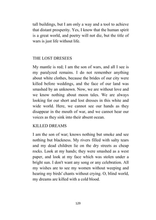 129
tall buildings, but I am only a way and a tool to achieve
that distant prosperity. Yes, I know that the human spirit
is a great world, and poetry will not die, but the title of
wars is just life without life.
THE LOST DRESEES
My mantle is red; I am the son of wars, and all I see is
my paralyzed remains. I do not remember anything
about white clothes, because the brides of our city were
killed before weddings, and the face of our land was
smashed by an unknown. Now, we are without love and
we know nothing about moon tales. We are always
looking for our short and lost dresses in this white and
wide world. Here, we cannot see our hands as they
disappear in the mouth of war, and we cannot hear our
voices as they sink into their absent ocean.
KILLED DREAMS
I am the son of war; knows nothing but smoke and see
nothing but blackness. My rivers filled with salty tears
and my dead children lie on the dry streets as cheap
rocks. Look at my hands; they were smashed as a west
paper, and look at my face which was stolen under a
bright sun. I don't want any song or any celebration. All
my wishes are to see my women without weeping and
hearing my birds' chants without crying. O, blind world,
my dreams are killed with a cold blood.
 
