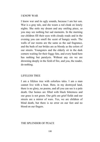 130
I KNOW WAR
I know war and its ugly sounds, because I am her son.
War is a gray tale, and she wears a red cloak on lonely
nights. She stole my dream and any smiling piece, so
you may see nothing but sad moments. In the morning
our children fill their eyes with cloudy roads and in the
evening you can smell the scent of hungry souls. The
walls of our rooms are the same as the sad fragrance,
and the beds of our brides are as bloody as the colors of
our streets. Youngsters and the elderly sit in the dark
corners waiting for their foggy fate, and every hand here
has nothing but paralysis. Without any sin we are
drowning deeply in the field of fire, and you, the reader,
do nothing.
LIFELESS TREE
I am a lifeless tree with colorless tales. I am a man
cannot live with a boat. Here, in my destroyed land,
there is no glory, no poems, and all you can see is a pale
death. Our homes are filled with black bitterness and
our grass is not green. Our girls are grief fields and our
streets are a mirror of wars. Yes, we are children of
blind death, but there is no error on our feet and no
blood on our fingers.
THE SPLENDOR OF PEACE
 