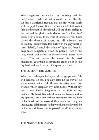 131
When happiness overwhelmed the morning, and the
misty shade receded, at that moment I learned that the
sun has a wonderful face and that the free wings laugh
with its joyful days. When the dark mask that roosts
falls on the chest of liberation, I will see all the smiles at
the end, and the glorious rain chants that flow like birds'
sound near a pond. Then, from all angles of your heart
comes the dreams of rivers, and all universes are
colored by lovable white that flirts with the gray heart of
time. Behold, I watch the wings of light, and hear its
deep voice delightfully. I see the peaceful face of the
lake, which will defeat the darkness with every loved
word. This will revive the warmth in the cold
mountains, contribute to spreading green color in the
dry land, and teach the land the splendor of peace.
THE LOVE OF THE MOTHER
When the roads open their eyes, all the sympathetic fish
will come to the sea. You can't imagine the way of the
smile comes with pink flowers tweeting near that
window which sleeps on my mom hands. Without any
end, I feel hidden happiness in the light of my
mother. My heart, like a bird on an ice branch, and in
my opinion, I am a leaf without movement. But my love
is that wind that can cross all the clouds, and the grass
that hugged all the goats in the world, but the love of the
mother is a different and impossible world in a unique
way.
THE MAN OF THE OCEAN
 