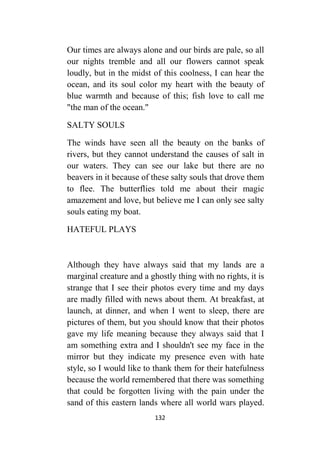 132
Our times are always alone and our birds are pale, so all
our nights tremble and all our flowers cannot speak
loudly, but in the midst of this coolness, I can hear the
ocean, and its soul color my heart with the beauty of
blue warmth and because of this; fish love to call me
"the man of the ocean."
SALTY SOULS
The winds have seen all the beauty on the banks of
rivers, but they cannot understand the causes of salt in
our waters. They can see our lake but there are no
beavers in it because of these salty souls that drove them
to flee. The butterflies told me about their magic
amazement and love, but believe me I can only see salty
souls eating my boat.
HATEFUL PLAYS
Although they have always said that my lands are a
marginal creature and a ghostly thing with no rights, it is
strange that I see their photos every time and my days
are madly filled with news about them. At breakfast, at
launch, at dinner, and when I went to sleep, there are
pictures of them, but you should know that their photos
gave my life meaning because they always said that I
am something extra and I shouldn't see my face in the
mirror but they indicate my presence even with hate
style, so I would like to thank them for their hatefulness
because the world remembered that there was something
that could be forgotten living with the pain under the
sand of this eastern lands where all world wars played.
 