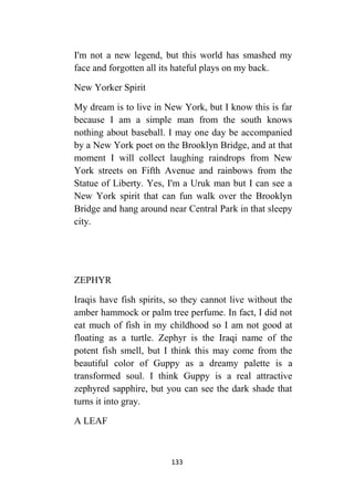 133
I'm not a new legend, but this world has smashed my
face and forgotten all its hateful plays on my back.
New Yorker Spirit
My dream is to live in New York, but I know this is far
because I am a simple man from the south knows
nothing about baseball. I may one day be accompanied
by a New York poet on the Brooklyn Bridge, and at that
moment I will collect laughing raindrops from New
York streets on Fifth Avenue and rainbows from the
Statue of Liberty. Yes, I'm a Uruk man but I can see a
New York spirit that can fun walk over the Brooklyn
Bridge and hang around near Central Park in that sleepy
city.
ZEPHYR
Iraqis have fish spirits, so they cannot live without the
amber hammock or palm tree perfume. In fact, I did not
eat much of fish in my childhood so I am not good at
floating as a turtle. Zephyr is the Iraqi name of the
potent fish smell, but I think this may come from the
beautiful color of Guppy as a dreamy palette is a
transformed soul. I think Guppy is a real attractive
zephyred sapphire, but you can see the dark shade that
turns it into gray.
A LEAF
 