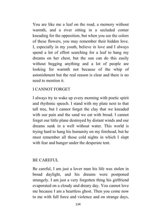 134
You are like me a leaf on the road, a memory without
warmth, and a river sitting in a secluded corner
kneading for the opposition, but when you see the colors
of these flowers, you may remember their hidden love.
I, especially in my youth, believe in love and I always
spend a lot of effort searching for a leaf to hang my
dreams on her chest, but the sun can do this easily
without begging anything and a lot of people are
looking for warmth not because of the whip of
astonishment but the real reason is clear and there is no
need to mention it.
I CANNOT FORGET
I always try to wake up every morning with poetic spirit
and rhythmic speech. I stand with my plate next to that
tall tree, but I cannot forget the clay that we kneaded
with our pain and the sand we eat with bread. I cannot
forget our little plane destroyed by distant winds and our
dreams sunk in a well without water. This world is
trying hard to hang his humanity on my forehead, but he
must remember all those cold nights in which I slept
with fear and hunger under the desperate tent.
BE CAREFUL
Be careful, I am just a lover man his life was stolen in
broad daylight, and his dreams were postponed
strangely. I am just a very forgotten thing his girlfriend
evaporated on a cloudy and dreary day. You cannot love
me because I am a heartless ghost. Then you come now
to me with full force and violence and on strange days,
 