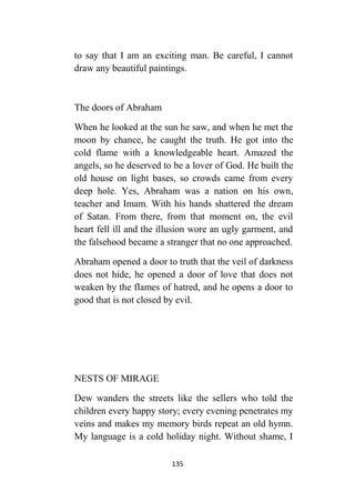 135
to say that I am an exciting man. Be careful, I cannot
draw any beautiful paintings.
The doors of Abraham
When he looked at the sun he saw, and when he met the
moon by chance, he caught the truth. He got into the
cold flame with a knowledgeable heart. Amazed the
angels, so he deserved to be a lover of God. He built the
old house on light bases, so crowds came from every
deep hole. Yes, Abraham was a nation on his own,
teacher and Imam. With his hands shattered the dream
of Satan. From there, from that moment on, the evil
heart fell ill and the illusion wore an ugly garment, and
the falsehood became a stranger that no one approached.
Abraham opened a door to truth that the veil of darkness
does not hide, he opened a door of love that does not
weaken by the flames of hatred, and he opens a door to
good that is not closed by evil.
NESTS OF MIRAGE
Dew wanders the streets like the sellers who told the
children every happy story; every evening penetrates my
veins and makes my memory birds repeat an old hymn.
My language is a cold holiday night. Without shame, I
 