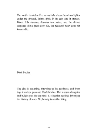 10
The smile trembles like an ostrich whose head multiplies
under the ground, thorns grow in its ears and it starves.
Blood fills streams, devours tree veins, and the dream
vanishes like a gaunt cow. No, the peasant's heart does not
know a lie.
Dark Bodies
The city is coughing, throwing up its goodness, and from
toys it makes guns and black bodies. The woman elongates
and bulges out like an echo. Civilization reeling, inventing
the history of tears. No, beauty is another thing.
 