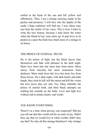 136
settled in the heart of the sun and fell yellow leaf
effortlessly. Thus, I see a mirage carrying candy in his
pocket and promises. I will dive into the depths of the
earth; I hope explorers will find me. I was silent, may
you hear the clutter of my voice. This is how I learn to
write the new history, because I only know the water
when the blood of my veins dries up. It puts love in its
pocket as a pear the birds have built nests of a mirage in
its bones.
THE PRINCE OF ETERNAL TRUTH
He is the prince of light, but the black leaves hate
themselves and fade with pleasure in the dark night.
More love from him but more hate from them. More
mercy from sincerity but more coarseness from
darkness. More truth from this love but more lies from
these leaves. On a dark night, with dark hearts and dark
hands, they tried to kill; kill the moon and kill the vision
but love never dies nor end. Yes, Ebnu Abitalib, the
prince of eternal truth, and their black attempts are
nothing but wounds on the body. Love and light live
without end in minds, hearts, and words.
YOU KNOW EVERYTHING
Wasn't I at a time when privacy was respected? Did not
you tell me that this world will be an oasis of joy. Didn't
they say that we would live in white worlds, didn't they
say that? So why all this strange blackness? why strange
 