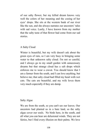 138
of our salty flower, but my killed dream knows very
well the colors of her moaning and the cooing of her
eyes’ drops. She sits at the western bank of our river
like the sun, and she always narrates our ancestors’ tales
with sad voice. Lastly, I have known from my mother
that the salty taste of that flower had come from our sad
stories.
A Salty Cloud
Winter is beautiful, but my wife doesn't ask about the
green eyes of rain, so I am very busy in bringing some
water to that unknown salty cloud. I'm not so careful,
and I always go to my small garden with unnecessary
dreams but that strange cloud has a salt drops which
enforces me to wear a cravat. You should know that I
am a farmer from the south, and I can love anything, but
believe me; that salty cloud had filled my heart with wet
cats. The cats are beautiful, and my wife loves them
very much especially if they are damp.
Salty Algae
We are from the south, so you can't see our leaves. Our
ancestors had planted us in a bare land, so the salty
algae cover our souls. No birds here, in the south, and
all what you can hear are delusional winds. They are not
fairies, but I find every illusion on their palms. We love
 