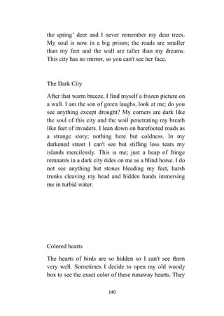 140
the spring’ deer and I never remember my dear trees.
My soul is now in a big prison; the roads are smaller
than my feet and the wall are taller than my dreams.
This city has no mirror, so you can't see her face.
The Dark City
After that warm breeze, I find myself a frozen picture on
a wall. I am the son of green laughs, look at me; do you
see anything except drought? My corners are dark like
the soul of this city and the wail penetrating my breath
like feet of invaders. I lean down on barefooted roads as
a strange story; nothing here but coldness. In my
darkened street I can't see but stifling loss tears my
islands mercilessly. This is me; just a heap of fringe
remnants in a dark city rides on me as a blind horse. I do
not see anything but stones bleeding my feet, harsh
trunks cleaving my head and hidden hands immersing
me in turbid water.
Colored hearts
The hearts of birds are so hidden so I can't see them
very well. Sometimes I decide to open my old woody
box to see the exact color of these runaway hearts. They
 