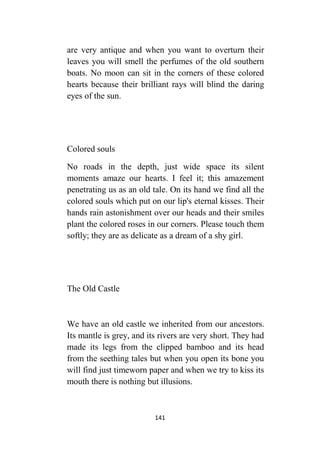 141
are very antique and when you want to overturn their
leaves you will smell the perfumes of the old southern
boats. No moon can sit in the corners of these colored
hearts because their brilliant rays will blind the daring
eyes of the sun.
Colored souls
No roads in the depth, just wide space its silent
moments amaze our hearts. I feel it; this amazement
penetrating us as an old tale. On its hand we find all the
colored souls which put on our lip's eternal kisses. Their
hands rain astonishment over our heads and their smiles
plant the colored roses in our corners. Please touch them
softly; they are as delicate as a dream of a shy girl.
The Old Castle
We have an old castle we inherited from our ancestors.
Its mantle is grey, and its rivers are very short. They had
made its legs from the clipped bamboo and its head
from the seething tales but when you open its bone you
will find just timeworn paper and when we try to kiss its
mouth there is nothing but illusions.
 