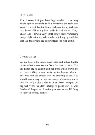 142
High Castles
Yes, I know that you have high castles I need very
potent eyes to see their middle ornaments but their trees
know very well that the lovely wells are thirsty and their
pale leaves fall on my head with the sad stories. Yes, I
know that I have a very short sandy dress vaporizing
every night with smooth winds, but I my grandfather
said that those wind are coming from the high castle.
Creamy Castles
We are here in the south plant onion and lettuce but the
cream of our cakes comes from the remote lands. Yes,
our hands are so coarse, and our trees are so brown but
we have nothing in our hearts but the breezy tales and
our eyes can see sunset with its amazing colors. You
should take a step to see our magic afternoons and to
hear the very melodic chants of our birds. Despite our
big sad rivers, we don't attempt to plant tears in your
fields and despite our love for your cream, we didn’t try
to eat your creamy castles.
 