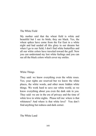 143
The White Field
My mother said that the wheat field is white and
beautiful but I see its birds; they are black. Yes, the
wheat spikes have come from the Far East in a white
night and had seeded all this glory in our dreams but
when I go to our field, I don't find white butterflies and
all our white colors have traveled toward the gulf. Now
you can understand my lost white feelings and you can
see all the black colors which cover my smiles.
White Things
They said: we know everything even the white roses.
Yes; your rights are reserved but we know the white
places, the white words, and other more hidden white
things. We work hard to save our white world, so we
know everything about you even the dark side in you.
They said: we are in the era of privacy and the time of
white love in white nights. Please tell me: where is that
whiteness? And where is that white love? You don’t
find anything but redness and dark corner.
The White Land
 