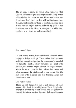 144
The icy lands color my life with a white world, but what
you can see in my depth is killing blackness. May be the
white clothes had been run out. Please don’t steal my
dream, and don’t cover my life with an illusionary roar.
Yes, my foot is cold, my hand is so short, and you have
a nice whitish tongue but the water in my glass is not
warm and not white. Here, in my eyes is a white tree,
but here, in my heart is a stolen white land.
Our Nurses’ Eyes
On our nurses’ hands, there are creams of sweet hearts
engage in bright feelings. Their smiles bear gladness
and their colored smiles give the compassion’s waterfall
its beautiful mantle. Their perfumes are filled with
passion, and on their fingers you can see magic fineness.
When the nurse opens the door, all comfort comes and
when she opens the windows, all breeze blows. She fills
our souls with affection and her touching gives our
wound its balsam.
Our Nurses Hands
There are soft hands, but this is not because of their
smooth skin, but it is their big hearts. They, delightedly,
engage in our feeling as old nobles, and the generosity
learned from their passion. You can find some kindness
 
