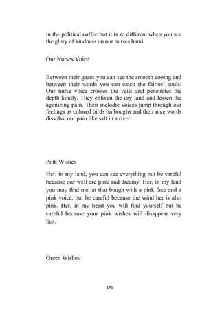 145
in the political coffee but it is so different when you see
the glory of kindness on our nurses hand.
Our Nurses Voice
Between their gazes you can see the smooth cooing and
between their words you can catch the fairies’ souls.
Our nurse voice crosses the veils and penetrates the
depth kindly. They enliven the dry land and lessen the
agonizing pain. Their melodic voices jump through our
feelings as colored birds on boughs and their nice words
dissolve our pain like salt in a river
Pink Wishes
Her, in my land, you can see everything but be careful
because our well are pink and dreamy. Her, in my land
you may find me, at that bough with a pink face and a
pink voice, but be careful because the wind her is also
pink. Her, in my heart you will find yourself but be
careful because your pink wishes will disappear very
fast.
Green Wishes
 