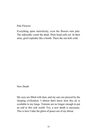 11
Pale Flowers
Everything spins mercilessly, even the flowers turn pale.
The sidewalks vomit the dead. Their head cells rot. In their
arms, grief explodes like a bomb. There the sun kills cold.
New Death
My eyes are filled with dust, and my ears are pierced by the
sleeping civilization. I almost don't know how this air is
available to my lungs. Torrents are no longer enough to put
an end to this sick world. Yes, a new death is necessary.
This is how I take the ghost of peace out of my throat.
 