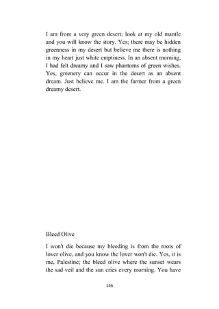 146
I am from a very green desert; look at my old mantle
and you will know the story. Yes; there may be hidden
greenness in my desert but believe me there is nothing
in my heart just white emptiness. In an absent morning,
I had felt dreamy and I saw phantoms of green wishes.
Yes, greenery can occur in the desert as an absent
dream. Just believe me. I am the farmer from a green
dreamy desert.
Bleed Olive
I won't die because my bleeding is from the roots of
lover olive, and you know the lover won't die. Yes, it is
me, Palestine; the bleed olive where the sunset wears
the sad veil and the sun cries every morning. You have
 