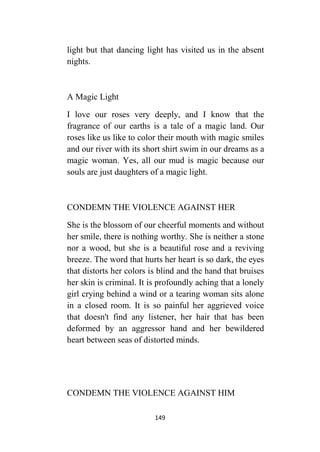 149
light but that dancing light has visited us in the absent
nights.
A Magic Light
I love our roses very deeply, and I know that the
fragrance of our earths is a tale of a magic land. Our
roses like us like to color their mouth with magic smiles
and our river with its short shirt swim in our dreams as a
magic woman. Yes, all our mud is magic because our
souls are just daughters of a magic light.
CONDEMN THE VIOLENCE AGAINST HER
She is the blossom of our cheerful moments and without
her smile, there is nothing worthy. She is neither a stone
nor a wood, but she is a beautiful rose and a reviving
breeze. The word that hurts her heart is so dark, the eyes
that distorts her colors is blind and the hand that bruises
her skin is criminal. It is profoundly aching that a lonely
girl crying behind a wind or a tearing woman sits alone
in a closed room. It is so painful her aggrieved voice
that doesn't find any listener, her hair that has been
deformed by an aggressor hand and her bewildered
heart between seas of distorted minds.
CONDEMN THE VIOLENCE AGAINST HIM
 