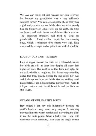 151
We love our earth; not just because our skin is brown
but because my grandfather was a very self-made
southern farmer. You can see our palm; she is pretty like
a girl and you can see our birds; they are wise exactly
like the builders of Uruk. Here, on our earth, the birds
are brown and their hearts are delicate like a woman.
The obscurant strangers had tried to steal my
grandmother colored woolen carpet, but our amazing
birds, which I remember their chants very well, have
unwound their magic and negated their wicked amulets.
LOVE OF OUR EARTH’S BIRDS
I am so happy because our earth has a colored dress and
her birds are still in deep love despite all these dark
nights of wars. Our earth is neither lame nor ugly, but
the dark wind is so tough and liar. I am always standing
under that tree, exactly before the sun opens her eyes
and I always see how our birds kiss the smiling earth
passionately. I am not a romance narrator but I want to
tell you that our earth is still beautiful and our birds are
still lovers.
OCEANS OF OUR EARTH’S BIRDS
Hey sweet; I can say this indefinitely because my
earth’s birds are very smart song singers. At morning
they teach me the warm passion and at evening the plant
in me the quite peace. What a lucky man I am; with
these true avian narrators, I can cross the magic oceans
 