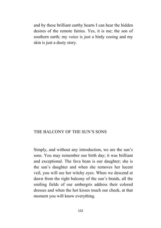 152
and by these brilliant earthy hearts I can hear the hidden
desires of the remote fairies. Yes, it is me; the son of
southern earth; my voice is just a birdy cooing and my
skin is just a dusty story.
THE BALCONY OF THE SUN’S SONS
Simply, and without any introduction, we are the sun’s
sons. You may remember our birth day; it was brilliant
and exceptional. The fava bean is our daughter; she is
the sun’s daughter and when she removes her lucent
veil, you will see her witchy eyes. When we descend at
dawn from the right balcony of the sun’s braids, all the
smiling fields of our ambergris address their colored
dresses and when the hot kisses touch our cheek, at that
moment you will know everything.
 