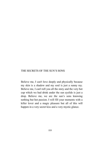 153
THE SECRETS OF THE SUN’S SONS
Believe me, I can't love deeply and physically because
my skin is a shadow and my soul is just a sunny ray.
Believe me, I can't tell you all the story and the very hot
cup which we had drink under the sun eyelids is just a
drop. Believe me, we are the sun’s sons knowing
nothing but hot passion. I will fill your moments with a
killer lover and a magic pleasure but all of this will
happen in a very secret kiss and a very mystic glance.
 