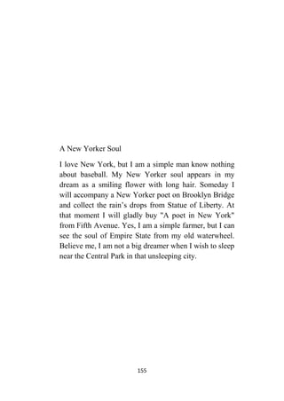 155
A New Yorker Soul
I love New York, but I am a simple man know nothing
about baseball. My New Yorker soul appears in my
dream as a smiling flower with long hair. Someday I
will accompany a New Yorker poet on Brooklyn Bridge
and collect the rain’s drops from Statue of Liberty. At
that moment I will gladly buy "A poet in New York"
from Fifth Avenue. Yes, I am a simple farmer, but I can
see the soul of Empire State from my old waterwheel.
Believe me, I am not a big dreamer when I wish to sleep
near the Central Park in that unsleeping city.
 
