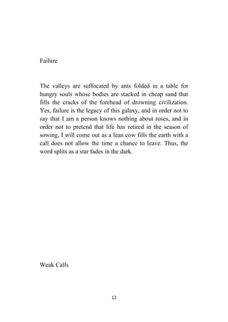 12
Failure
The valleys are suffocated by ants folded in a table for
hungry souls whose bodies are stacked in cheap sand that
fills the cracks of the forehead of drowning civilization.
Yes, failure is the legacy of this galaxy, and in order not to
say that I am a person knows nothing about roses, and in
order not to pretend that life has retired in the season of
sowing, I will come out as a lean cow fills the earth with a
call does not allow the time a chance to leave. Thus, the
word splits as a star fades in the dark.
Weak Calls
 