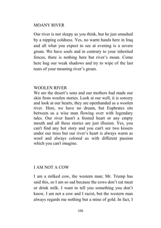156
MOANY RIVER
Our river is not sleepy as you think, but he just smashed
by a nipping coldness. Yes, no warm hands here in Iraq
and all what you expect to see at evening is a severe
groan. We have souls and in contrary to your inherited
fences, there is nothing here but river’s moan. Come
here hug our weak shadows and try to wipe of the last
tears of your moaning river’s groan.
WOOLEN RIVER
We are the desert’s sons and our mothers had made our
skin from woolen stories. Look at our well, it is sorcery
and look at our hearts, they are openhanded as a woolen
river. Here, we have no dream, but Euphrates sits
between us a wise man flowing over with legendary
tales. Our river hasn't a frosted heart or any empty
mouth and all these stories are just illusion. Yes, you
can't find any hot story and you can't see two kissers
under our trees but our river’s heart is always warm as
wool and always colored us with different passion
which you can't imagine.
I AM NOT A COW
I am a milked cow, the western man; Mr. Trump has
said this, so I am so sad because the cows don’t eat meat
or drink milk. I want to tell you something you don’t
know, I am not a cow and I racist, but the western man
always regards me nothing but a mine of gold. In fact, I
 