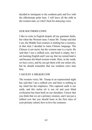 157
decided to immigrate to the southern pole and live with
the affectionate polar bear. I will leave all the milk to
the western man, so I don’t hear his annoying voice.
OUR SOUTHERN COWS
I like to write in English despite all my grammar faults,
but when the Western man; I mean Mr. Trump said that
I am, the Middle East creature is nothing but a resource,
at that time I decided to learn Chinese language. The
Chinese is not racist, but the western man is a racist. He
said that I was a milked cow, and head is empty, but I
am learning English and I can say that my ruined land is
sad because the blind western winds. Here, in the south,
we have cows, and he can get them with our stolen oils,
but he should remember that our southern cows hate
him.
I AM JUST A MILKER COW
The western voice; Mr. Trump in an expressional night
has said that I am a milked cow and there is nothing in
my mind but the emptiness. This captured earth is our
earth, and this stolen oil is our oil and your blind
civilization has been built on our shoulders. I know that
you think that we are a primary creature, and I am just a
milked cow but you should learn in the first class of
your primary school, how to love the creatures.
 