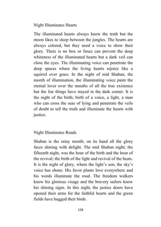 158
Night Illuminates Hearts
The illuminated hearts always know the truth but the
moon likes to sleep between the jungles. The hearts are
always colored, but they need a voice to show their
glory. There is no box or fence can prevent the deep
whiteness of the illuminated hearts but a dark veil can
close the eyes. The illuminating voice can penetrate the
deep spaces where the living hearts rejoice like a
squirrel over grass. In the night of mid Shaban; the
month of illumination, the illuminating voice paint the
eternal lover over the mouths of all the true existence
but the liar things have stayed in the dark corner. It is
the night of the birth; birth of a voice, a light, a man
who can cross the seas of lying and penetrate the veils
of doubt to tell the truth and illuminate the hearts with
justice.
Night Illuminates Roads
Shaban is the rainy month; on its hand all the glory
faces shining with delight. The mid Shaban night; the
fifteenth night, was the hour of the birth and the hour of
the revival; the birth of the light and revival of the heats.
It is the night of glory, where the light’s son; the sky’s
voice has shone. His favor plants love everywhere and
his words illuminate the road. The freedom walkers
know his glorious visage and the bravery sailors know
his shining signs. In this night, the justice doors have
opened their arms for the faithful hearts and the green
fields have hugged their birds.
 
