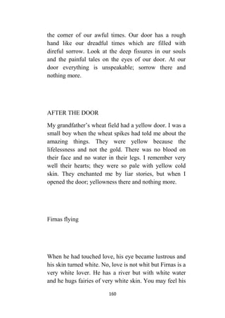 160
the corner of our awful times. Our door has a rough
hand like our dreadful times which are filled with
direful sorrow. Look at the deep fissures in our souls
and the painful tales on the eyes of our door. At our
door everything is unspeakable; sorrow there and
nothing more.
AFTER THE DOOR
My grandfather’s wheat field had a yellow door. I was a
small boy when the wheat spikes had told me about the
amazing things. They were yellow because the
lifelessness and not the gold. There was no blood on
their face and no water in their legs. I remember very
well their hearts; they were so pale with yellow cold
skin. They enchanted me by liar stories, but when I
opened the door; yellowness there and nothing more.
Firnas flying
When he had touched love, his eye became lustrous and
his skin turned white. No, love is not whit but Firnas is a
very white lover. He has a river but with white water
and he hugs fairies of very white skin. You may feel his
 