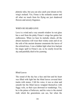161
platonic tales, but you can also catch your dream on his
wing's orchard. Yes, Firnas is the orchards creator and
all what we touch from his flying are just shadowed
flowers and sorcery fragrance.
WHEN HE HEARD LOVE
Love is a wind and a very smooth window its wet glass
has a soul from the pinky Firnas’s wings has gotten her
endlessness. When we hear its melodic chants, all the
absent memories will wear their wintry coats and sit on
the sofa of the ancient dreamer enumerate the leaves of
the colored trees. I was a hidden light when love had put
his magic spell in Firnas’s ear, so he crazily loved the
sky and painfully died in his yearning.
Blind Leaves
The sound of the sky has a face and feet and his heart
was filled with light but the blind leaves covered their
tracks with stones. I felt his voice, it was so clear and
smooth but the blind leaves wrapped themselves with
foggy veils, so their eyes drowned in wanderings. Yes,
he is the prince of believers, and his voice is the eternal
truth which the generations can see, but when the
 