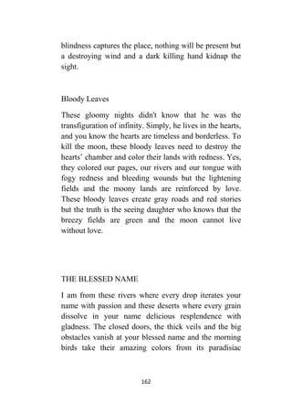 162
blindness captures the place, nothing will be present but
a destroying wind and a dark killing hand kidnap the
sight.
Bloody Leaves
These gloomy nights didn't know that he was the
transfiguration of infinity. Simply, he lives in the hearts,
and you know the hearts are timeless and borderless. To
kill the moon, these bloody leaves need to destroy the
hearts’ chamber and color their lands with redness. Yes,
they colored our pages, our rivers and our tongue with
fogy redness and bleeding wounds but the lightening
fields and the moony lands are reinforced by love.
These bloody leaves create gray roads and red stories
but the truth is the seeing daughter who knows that the
breezy fields are green and the moon cannot live
without love.
THE BLESSED NAME
I am from these rivers where every drop iterates your
name with passion and these deserts where every grain
dissolve in your name delicious resplendence with
gladness. The closed doors, the thick veils and the big
obstacles vanish at your blessed name and the morning
birds take their amazing colors from its paradisiac
 