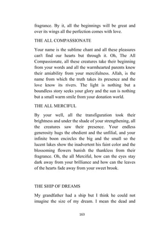 163
fragrance. By it, all the beginnings will be great and
over its wings all the perfection comes with love.
THE ALL COMPASSIONATE
Your name is the sublime chant and all these pleasures
can't find our hearts but through it. Oh, The All
Compassionate, all these creatures take their beginning
from your words and all the warmhearted parents knew
their amiability from your mercifulness. Allah, is the
name from which the truth takes its presence and the
love know its rivers. The light is nothing but a
boundless story seeks your glory and the sun is nothing
but a small warm smile from your donation world.
THE ALL MERCIFUL
By your well, all the transfiguration took their
brightness and under the shade of your strengthening, all
the creatures saw their presence. Your endless
generosity hugs the obedient and the unfilial, and your
infinite boon encircles the big and the small so the
lucent lakes show the inadvertent his faint color and the
blossoming flowers banish the thankless from their
fragrance. Oh, the all Merciful, how can the eyes stay
dark away from your brilliance and how can the leaves
of the hearts fade away from your sweet brook.
THE SHIP OF DREAMS
My grandfather had a ship but I think he could not
imagine the size of my dream. I mean the dead and
 