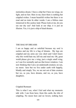164
motionless dream. I have a ship but I have no wings, no
light, and no feet. Here in my chest there is nothing but
crippled wishes. I mean beautiful wishes but there is no
road and no train In other words; I am a lifeless man
immersed in this useless land. Please look at me; do you
see our dry sea? And look at our ship; it is just an
illusion. Yes, it is just a ship of dead dreams.
THE BAG OF DREAMS
I am so happy and so satisfied because my soul is
useless and my life is a bag of dreams. My legs are
crippled and my arms are very short and I don't know
why this world hate me, kill me and steal me. Oh, great
world please give me s wing, just a single small wing,
so I can live normally and see that lower windows. I am
now thinking that I am a an underneath creature; no sun,
no moon here but we live under earth with happily,
blindly and simply. Yes, we are not out of date creature
but we, as you, have dreams, and we, as you, have
daughters.
Crippled Remnant
This is what I see, what I feel and what my moments
talk with. I am from here; from this earth; the title of
crippling. No moon here and no lovers; nothing here
 