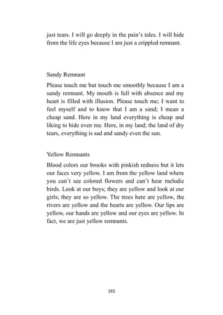 165
just tears. I will go deeply in the pain’s tales. I will hide
from the life eyes because I am just a crippled remnant.
Sandy Remnant
Please touch me but touch me smoothly because I am a
sandy remnant. My mouth is full with absence and my
heart is filled with illusion. Please touch me; I want to
feel myself and to know that I am a sand; I mean a
cheap sand. Here in my land everything is cheap and
liking to hide even me. Here, in my land; the land of dry
tears, everything is sad and sandy even the sun.
Yellow Remnants
Blood colors our brooks with pinkish redness but it lets
our faces very yellow. I am from the yellow land where
you can’t see colored flowers and can’t hear melodic
birds. Look at our boys; they are yellow and look at our
girls; they are so yellow. The trees here are yellow, the
rivers are yellow and the hearts are yellow. Our lips are
yellow, our hands are yellow and our eyes are yellow. In
fact, we are just yellow remnants.
 