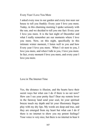 167
Every Year I Love You More
I asked every rose in our garden and every tree near our
house to tell you frankly: Every year I love you more.
Today, in this charming morning I spoke seriously with
the sun, and we decided to tell you one fact: Every year
I love you more. It is the last night of December and
what I really remember are our moments where I love
you more. Now, on this night, specifically in this
intimate winter moment, I listen well to you and how
Every year I love you more. When I sit next to you, I
love you more, and when I talk to you, I love you more.
In fact, every moment I love you more, and every year I
love you more.
Love in The Internet Time
Yes, the distance is illusion, and the hearts have their
secret ways but what can I do if there is no net now?
How can I see your pretty face? Dear my remote lover
in the faraway land send your soul, let your spiritual
breeze touch my depth and let your illusionary fingers
play with my dry lips. My words are deep and true, and
they are emerged from my heart but what can I do if
there is no internet to show you my potent feelings?
Your voice is very nice, but there is no internet to hear it
 