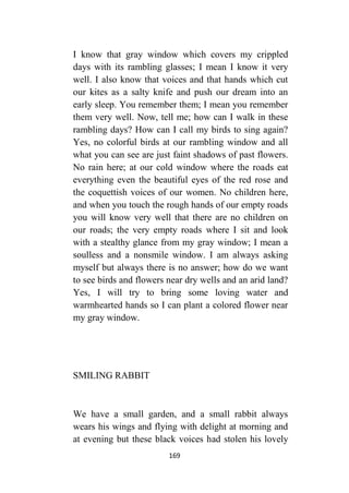 169
I know that gray window which covers my crippled
days with its rambling glasses; I mean I know it very
well. I also know that voices and that hands which cut
our kites as a salty knife and push our dream into an
early sleep. You remember them; I mean you remember
them very well. Now, tell me; how can I walk in these
rambling days? How can I call my birds to sing again?
Yes, no colorful birds at our rambling window and all
what you can see are just faint shadows of past flowers.
No rain here; at our cold window where the roads eat
everything even the beautiful eyes of the red rose and
the coquettish voices of our women. No children here,
and when you touch the rough hands of our empty roads
you will know very well that there are no children on
our roads; the very empty roads where I sit and look
with a stealthy glance from my gray window; I mean a
soulless and a nonsmile window. I am always asking
myself but always there is no answer; how do we want
to see birds and flowers near dry wells and an arid land?
Yes, I will try to bring some loving water and
warmhearted hands so I can plant a colored flower near
my gray window.
SMILING RABBIT
We have a small garden, and a small rabbit always
wears his wings and flying with delight at morning and
at evening but these black voices had stolen his lovely
 