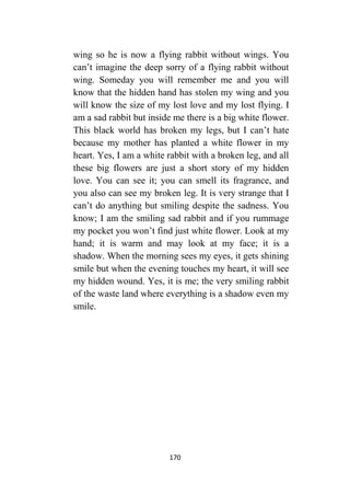 170
wing so he is now a flying rabbit without wings. You
can’t imagine the deep sorry of a flying rabbit without
wing. Someday you will remember me and you will
know that the hidden hand has stolen my wing and you
will know the size of my lost love and my lost flying. I
am a sad rabbit but inside me there is a big white flower.
This black world has broken my legs, but I can’t hate
because my mother has planted a white flower in my
heart. Yes, I am a white rabbit with a broken leg, and all
these big flowers are just a short story of my hidden
love. You can see it; you can smell its fragrance, and
you also can see my broken leg. It is very strange that I
can’t do anything but smiling despite the sadness. You
know; I am the smiling sad rabbit and if you rummage
my pocket you won’t find just white flower. Look at my
hand; it is warm and may look at my face; it is a
shadow. When the morning sees my eyes, it gets shining
smile but when the evening touches my heart, it will see
my hidden wound. Yes, it is me; the very smiling rabbit
of the waste land where everything is a shadow even my
smile.
 