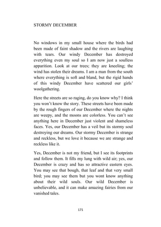 171
STORMY DECEMBER
No windows in my small house where the birds had
been made of faint shadow and the rivers are laughing
with tears. Our windy December has destroyed
everything even my soul so I am now just a soulless
apparition. Look at our trees; they are kneeling; the
wind has stolen their dreams. I am a man from the south
where everything is soft and bland, but the rigid hands
of this windy December have scattered our girls’
woolgathering.
Here the streets are so raging, do you know why? I think
you won’t know the story. These streets have been made
by the rough fingers of our December where the nights
are weepy, and the moons are colorless. You can’t see
anything here in December just violent and shameless
faces. Yes, our December has a veil but its stormy soul
destroying our dreams. Our stormy December is strange
and reckless, but we love it because we are strange and
reckless like it.
Yes, December is not my friend, but I see its footprints
and follow them. It fills my lung with wild air; yes, our
December is crazy and has so attractive eastern eyes.
You may see that bough, that leaf and that very small
bird; you may see them but you wont know anything
about their wild souls. Our wild December is
unbelievable, and it can make amazing fairies from our
vanished tales.
 