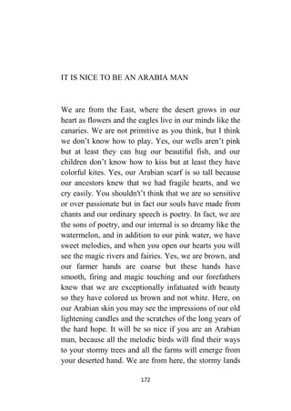 172
IT IS NICE TO BE AN ARABIA MAN
We are from the East, where the desert grows in our
heart as flowers and the eagles live in our minds like the
canaries. We are not primitive as you think, but I think
we don’t know how to play. Yes, our wells aren’t pink
but at least they can hug our beautiful fish, and our
children don’t know how to kiss but at least they have
colorful kites. Yes, our Arabian scarf is so tall because
our ancestors knew that we had fragile hearts, and we
cry easily. You shouldn't’t think that we are so sensitive
or over passionate but in fact our souls have made from
chants and our ordinary speech is poetry. In fact, we are
the sons of poetry, and our internal is so dreamy like the
watermelon, and in addition to our pink water, we have
sweet melodies, and when you open our hearts you will
see the magic rivers and fairies. Yes, we are brown, and
our farmer hands are coarse but these hands have
smooth, firing and magic touching and our forefathers
knew that we are exceptionally infatuated with beauty
so they have colored us brown and not white. Here, on
our Arabian skin you may see the impressions of our old
lightening candles and the scratches of the long years of
the hard hope. It will be so nice if you are an Arabian
man, because all the melodic birds will find their ways
to your stormy trees and all the farms will emerge from
your deserted hand. We are from here, the stormy lands
 