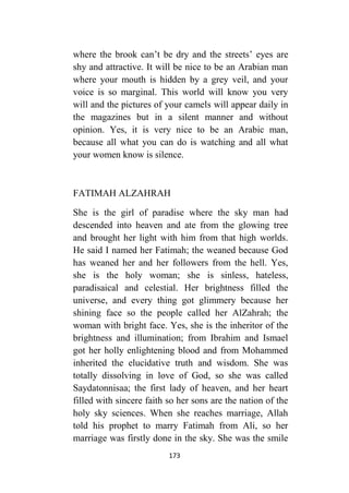 173
where the brook can’t be dry and the streets’ eyes are
shy and attractive. It will be nice to be an Arabian man
where your mouth is hidden by a grey veil, and your
voice is so marginal. This world will know you very
will and the pictures of your camels will appear daily in
the magazines but in a silent manner and without
opinion. Yes, it is very nice to be an Arabic man,
because all what you can do is watching and all what
your women know is silence.
FATIMAH ALZAHRAH
She is the girl of paradise where the sky man had
descended into heaven and ate from the glowing tree
and brought her light with him from that high worlds.
He said I named her Fatimah; the weaned because God
has weaned her and her followers from the hell. Yes,
she is the holy woman; she is sinless, hateless,
paradisaical and celestial. Her brightness filled the
universe, and every thing got glimmery because her
shining face so the people called her AlZahrah; the
woman with bright face. Yes, she is the inheritor of the
brightness and illumination; from Ibrahim and Ismael
got her holly enlightening blood and from Mohammed
inherited the elucidative truth and wisdom. She was
totally dissolving in love of God, so she was called
Saydatonnisaa; the first lady of heaven, and her heart
filled with sincere faith so her sons are the nation of the
holy sky sciences. When she reaches marriage, Allah
told his prophet to marry Fatimah from Ali, so her
marriage was firstly done in the sky. She was the smile
 