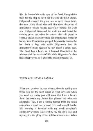 175
life. In front of the wide eyes of the flood, Utnapishtim
built his big ship to save our life and all these smiles.
Gilgamesh crossed the great sea to meet Utnapishtim,
the man of the flood who told him about the plant of
immortality which resides peacefully behind the wide
sea. Gilgamesh traversed the wide sea and found the
eternity plant but when he entered the cold pond to
swim, a snake of destiny stole the timelessness from our
hands. Yes, Utnapishtim grasped the eternity because he
had built a big ship while Gilgamesh lost his
immortality plant because he just made a small boat.
The flood has a heart, so it learned Utnapishtim the
wisdom and the secrets of life while Gilgamesh’s plant
has a sleepy eyes, so it chose the snake instead of us.
WHEN YOU HAVE A FAMILY
When you go deep in your silence, there is nothing can
break you but the faint sound of your days and when
you read my poetry you will know that I am a farmer
from the south my father has planted me with our
ambergris. Yes, I am a simple farmer from the south
around me a small tree, a small river and a small family.
My morning is kneaded with my small daughter’s
smiles, my evening is colored by my big son’s tales and
my night is the glory of the soft hand warmness. When
 