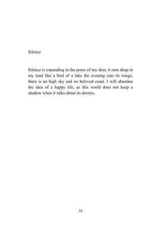 14
Silence
Silence is expanding in the pores of my skin; it runs deep in
my land like a bird of a lake the evening cuts its wings,
there is no high sky and no beloved coast. I will abandon
the idea of a happy life, as this world does not keep a
shadow when it talks about its desires.
 
