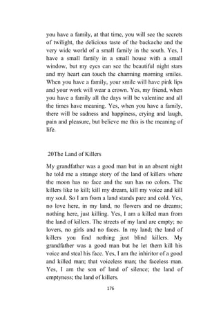 176
you have a family, at that time, you will see the secrets
of twilight, the delicious taste of the backache and the
very wide world of a small family in the south. Yes, I
have a small family in a small house with a small
window, but my eyes can see the beautiful night stars
and my heart can touch the charming morning smiles.
When you have a family, your smile will have pink lips
and your work will wear a crown. Yes, my friend, when
you have a family all the days will be valentine and all
the times have meaning. Yes, when you have a family,
there will be sadness and happiness, crying and laugh,
pain and pleasure, but believe me this is the meaning of
life.
02The Land of Killers
My grandfather was a good man but in an absent night
he told me a strange story of the land of killers where
the moon has no face and the sun has no colors. The
killers like to kill; kill my dream, kill my voice and kill
my soul. So I am from a land stands pare and cold. Yes,
no love here, in my land, no flowers and no dreams;
nothing here, just killing. Yes, I am a killed man from
the land of killers. The streets of my land are empty; no
lovers, no girls and no faces. In my land; the land of
killers you find nothing just blind killers. My
grandfather was a good man but he let them kill his
voice and steal his face. Yes, I am the inhiritor of a good
and killed man; that voiceless man; the faceless man.
Yes, I am the son of land of silence; the land of
emptyness; the land of killers.
 