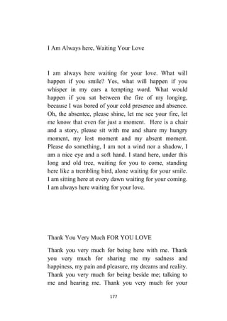 177
I Am Always here, Waiting Your Love
I am always here waiting for your love. What will
happen if you smile? Yes, what will happen if you
whisper in my ears a tempting word. What would
happen if you sat between the fire of my longing,
because I was bored of your cold presence and absence.
Oh, the absentee, please shine, let me see your fire, let
me know that even for just a moment. Here is a chair
and a story, please sit with me and share my hungry
moment, my lost moment and my absent moment.
Please do something, I am not a wind nor a shadow, I
am a nice eye and a soft hand. I stand here, under this
long and old tree, waiting for you to come, standing
here like a trembling bird, alone waiting for your smile.
I am sitting here at every dawn waiting for your coming.
I am always here waiting for your love.
Thank You Very Much FOR YOU LOVE
Thank you very much for being here with me. Thank
you very much for sharing me my sadness and
happiness, my pain and pleasure, my dreams and reality.
Thank you very much for being beside me; talking to
me and hearing me. Thank you very much for your
 