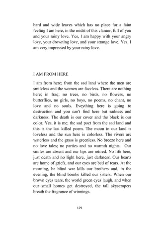 179
hard and wide leaves which has no place for a faint
feeling I am here, in the midst of this clamor, full of you
and your rainy love. Yes, I am happy with your angry
love, your drowning love, and your strange love. Yes, I
am very impressed by your rainy love.
I AM FROM HERE
I am from here; from the sad land where the men are
smileless and the women are faceless. There are nothing
here; in Iraq; no trees, no birds, no flowers, no
butterflies, no girls, no boys, no poems, no chant, no
love and no souls. Eveything here is going to
destruction and you can't find here but sadness and
darkness. The death is our cover and the black is our
color. Yes, it is me; the sad poet from the sad land and
this is the last killed poem. The moon in our land is
loveless and the sun here is colorless. The rivers are
waterless and the grass is greenless. No breeze here and
no love tales; no parties and no warmth nights. Our
smiles are absent and our lips are retired. No life here,
just death and no light here, just darkness. Our hearts
are home of griefs, and our eyes are bed of tears. At the
morning, he blind war kills our brothers and, in the
evening, the blind bombs killed our sisters. When our
brown eyes tears, the world green eyes laugh, and when
our small homes get destroyed, the tall skyscrapers
breath the fragrance of winnings.
 