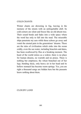 180
COLD CHANTS
Winter chants are drowning in fog, leaving in the
memory of the streets with an unforgettable chill. Its
cold corners are silent and freeze like an old absent tree.
Their sound bends and fades into a wide space where
the word has only to fall into the mud. The miserable
ships penetrate my ears while these echoes go away and
vomit the eternal pain in the generations’ dreams. These
are the tales of civilization which sinks into the ocean
coldly, even the sea water, including bracelets and dates,
has been swallowed by flies at a breaking moment. The
heart of the world retires as a widow; there is no place
for human dreams, no warmth and no praise. There is
nothing but emptiness; the wheat branched out of her
legs, bending shyly, only heavy air in her head and its
hollow stomach has become warm springs. Yes, you are
right a thousand songs are hidden here but the peasants
know nothing about them.
CLOUDY LAND
 