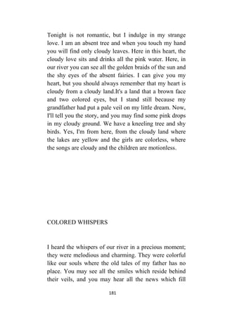 181
Tonight is not romantic, but I indulge in my strange
love. I am an absent tree and when you touch my hand
you will find only cloudy leaves. Here in this heart, the
cloudy love sits and drinks all the pink water. Here, in
our river you can see all the golden braids of the sun and
the shy eyes of the absent fairies. I can give you my
heart, but you should always remember that my heart is
cloudy from a cloudy land.It's a land that a brown face
and two colored eyes, but I stand still because my
grandfather had put a pale veil on my little dream. Now,
I'll tell you the story, and you may find some pink drops
in my cloudy ground. We have a kneeling tree and shy
birds. Yes, I'm from here, from the cloudy land where
the lakes are yellow and the girls are colorless, where
the songs are cloudy and the children are motionless.
COLORED WHISPERS
I heard the whispers of our river in a precious moment;
they were melodious and charming. They were colorful
like our souls where the old tales of my father has no
place. You may see all the smiles which reside behind
their veils, and you may hear all the news which fill
 
