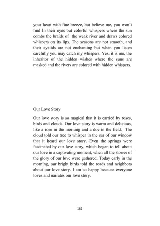 182
your heart with fine breeze, but believe me, you won’t
find In their eyes but colorful whispers where the sun
combs the braids of the weak river and draws colored
whispers on its lips. The seasons are not smooth, and
their eyelids are not enchanting but when you listen
carefully you may catch my whispers. Yes, it is me, the
inheritor of the hidden wishes where the suns are
masked and the rivers are colored with hidden whispers.
Our Love Story
Our love story is so magical that it is carried by roses,
birds and clouds. Our love story is warm and delicious,
like a rose in the morning and a doe in the field. The
cloud told our tree to whisper in the ear of our window
that it heard our love story. Even the springs were
fascinated by our love story, which began to tell about
our love in a captivating moment, when all the stories of
the glory of our love were gathered. Today early in the
morning, our bright birds told the roads and neighbors
about our love story. I am so happy because everyone
loves and narrates our love story.
 