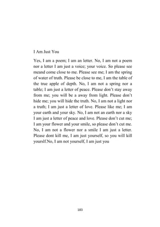 183
I Am Just You
Yes, I am a poem; I am an letter. No, I am not a poem
nor a letter I am just a voice; your voice. So please see
meand come close to me. Please see me; I am the spring
of water of truth. Please be close to me, I am the table of
the true apple of depth. No, I am not a spring nor a
table; I am just a letter of peace. Please don’t stay away
from me; you will be a away from light. Please don’t
hide me; you will hide the truth. No, I am not a light nor
a truth; I am just a letter of love. Please like me; I am
your earth and your sky. No, I am not an earth nor a sky
I am just a letter of peace and love. Please don’t cut me;
I am your flower and your smile, so please don’t cut me.
No, I am not a flower nor a smile I am just a letter.
Please dont kill me, I am just yourself, so you will kill
yourslf.No, I am not yourself, I am just you
 