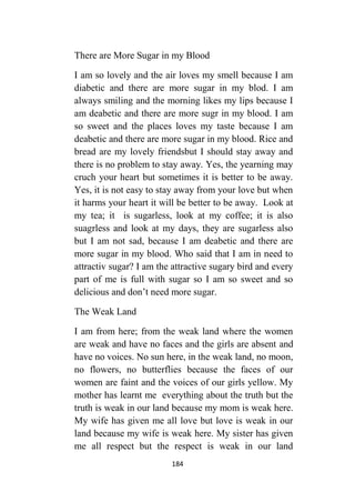 184
There are More Sugar in my Blood
I am so lovely and the air loves my smell because I am
diabetic and there are more sugar in my blod. I am
always smiling and the morning likes my lips because I
am deabetic and there are more sugr in my blood. I am
so sweet and the places loves my taste because I am
deabetic and there are more sugar in my blood. Rice and
bread are my lovely friendsbut I should stay away and
there is no problem to stay away. Yes, the yearning may
cruch your heart but sometimes it is better to be away.
Yes, it is not easy to stay away from your love but when
it harms your heart it will be better to be away. Look at
my tea; it is sugarless, look at my coffee; it is also
suagrless and look at my days, they are sugarless also
but I am not sad, because I am deabetic and there are
more sugar in my blood. Who said that I am in need to
attractiv sugar? I am the attractive sugary bird and every
part of me is full with sugar so I am so sweet and so
delicious and don’t need more sugar.
The Weak Land
I am from here; from the weak land where the women
are weak and have no faces and the girls are absent and
have no voices. No sun here, in the weak land, no moon,
no flowers, no butterflies because the faces of our
women are faint and the voices of our girls yellow. My
mother has learnt me everything about the truth but the
truth is weak in our land because my mom is weak here.
My wife has given me all love but love is weak in our
land because my wife is weak here. My sister has given
me all respect but the respect is weak in our land
 